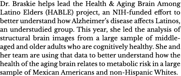 Dr  Braskie helps lead the Health & Aging Brain Among Latino Elders (HABLE) project, an NIH-funded effort to better u   