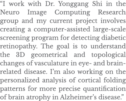  I work with Dr  Yonggang Shi in the Neuro Image Computing Research group and my current project involves creating a    