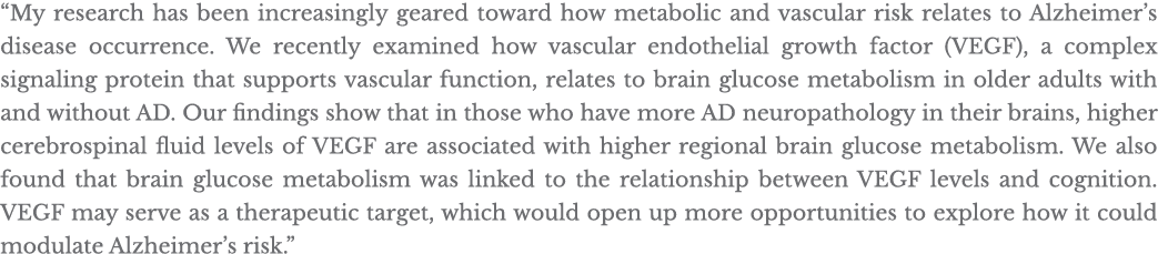  My research has been increasingly geared toward how metabolic and vascular risk relates to Alzheimer s disease occur   