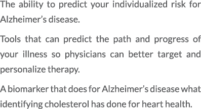 The ability to predict your individualized risk for Alzheimer’s disease. Tools that can predict the path and progress...
