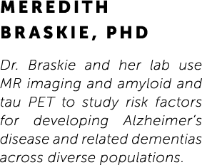 Meredith Braskie, PhD Dr. Braskie and her lab use MR imaging and amyloid and tau PET to study risk factors for develo...