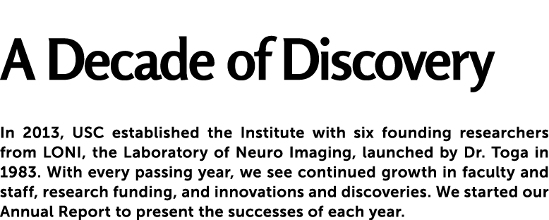  A Decade of Discovery In 2013, USC established the Institute with six founding researchers from LONI, the Laborator...